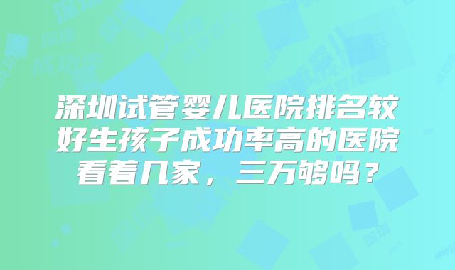 深圳试管婴儿医院排名较好生孩子成功率高的医院看着几家，三万够吗？