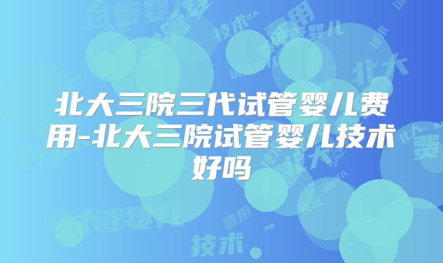 北大三院三代试管婴儿费用-北大三院试管婴儿技术好吗