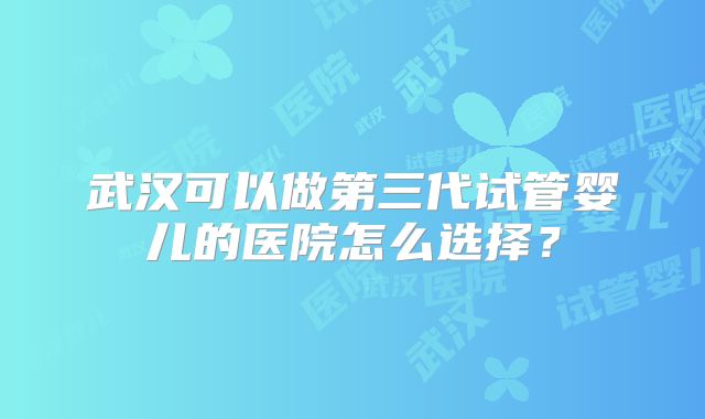 武汉可以做第三代试管婴儿的医院怎么选择？