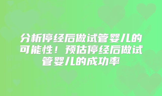 分析停经后做试管婴儿的可能性!预估停经后做试管婴儿的成功率