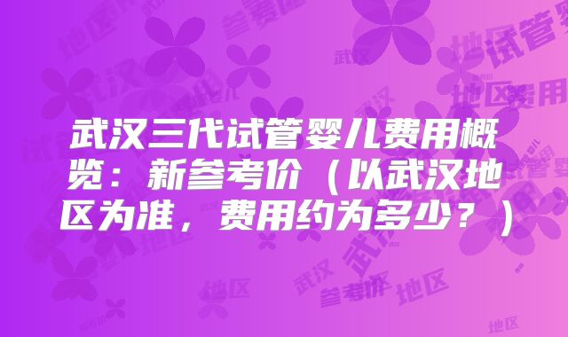 武汉三代试管婴儿费用概览:新参考价(以武汉地区为准,费用约为多少?)