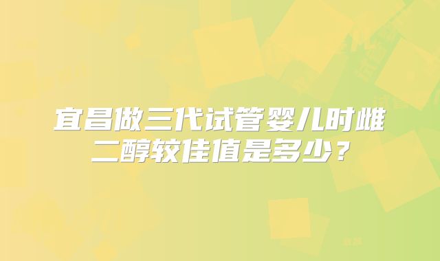 宜昌做三代试管婴儿时雌二醇较佳值是多少？