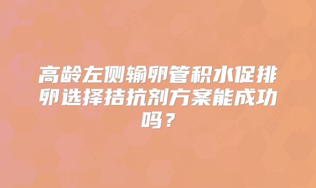 高龄左侧输卵管积水促排卵选择拮抗剂方案能成功吗？