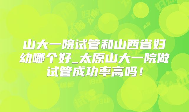 山大一院试管和山西省妇幼哪个好_太原山大一院做试管成功率高吗!
