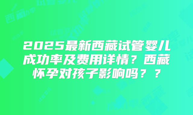 2025最新西藏试管婴儿成功率及费用详情?西藏怀孕对孩子影响吗??
