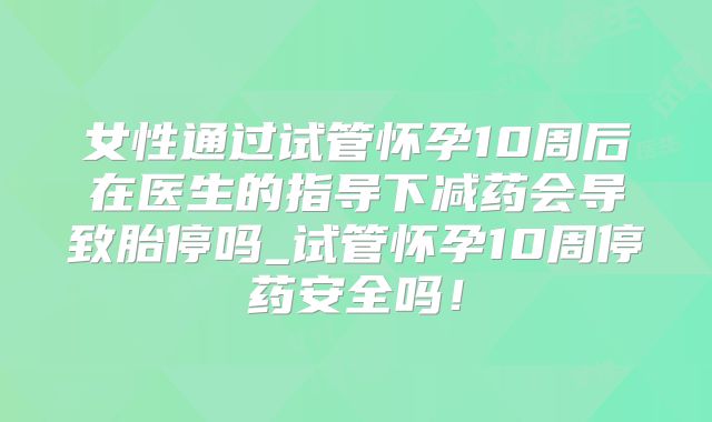女性通过试管怀孕10周后在医生的指导下减药会导致胎停吗_试管怀孕10周停药安全吗！