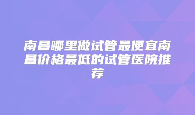 南昌哪里做试管最便宜南昌价格最低的试管医院推荐