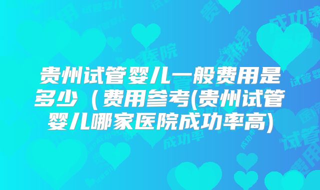 贵州试管婴儿一般费用是多少（费用参考(贵州试管婴儿哪家医院成功率高)