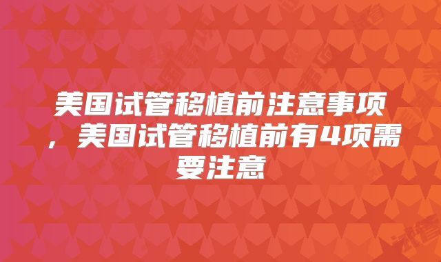美国试管移植前注意事项,美国试管移植前有4项需要注意