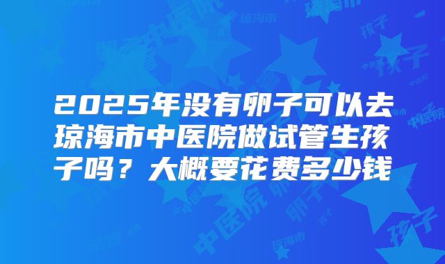 2025年没有卵子可以去琼海市中医院做试管生孩子吗?大概要花费多少钱