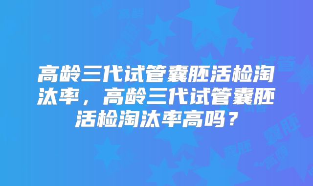 高龄三代试管囊胚活检淘汰率,高龄三代试管囊胚活检淘汰率高吗?