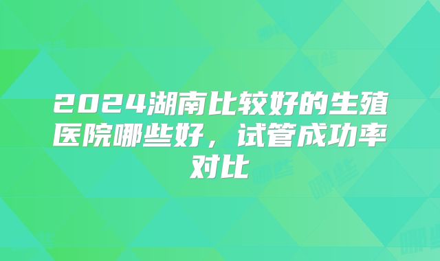 2024湖南比较好的生殖医院哪些好，试管成功率对比