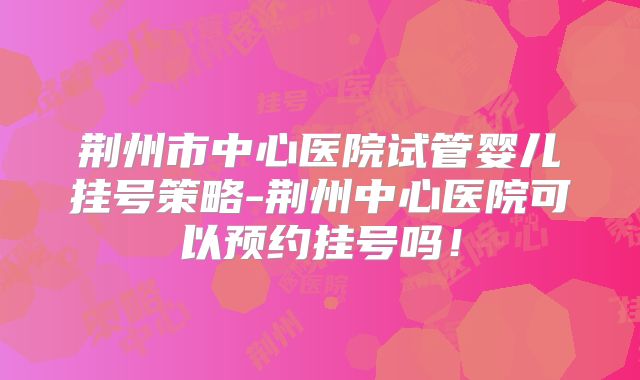 荆州市中心医院试管婴儿挂号策略-荆州中心医院可以预约挂号吗!