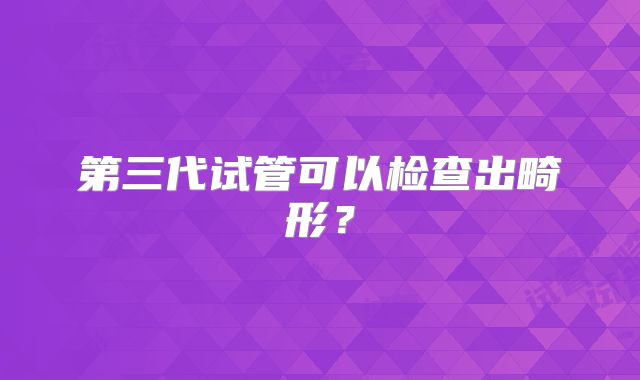 第三代试管可以检查出畸形?