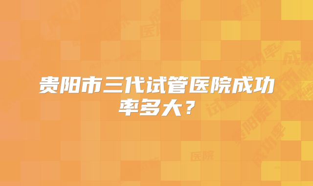 贵阳市三代试管医院成功率多大?