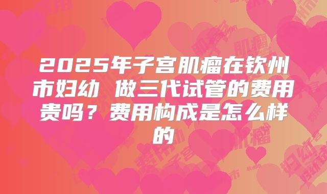 2025年子宫肌瘤在钦州市妇幼 做三代试管的费用贵吗？费用构成是怎么样的