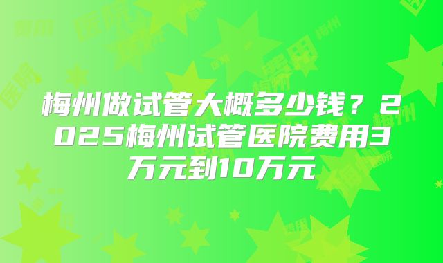 梅州做试管大概多少钱?2025梅州试管医院费用3万元到10万元