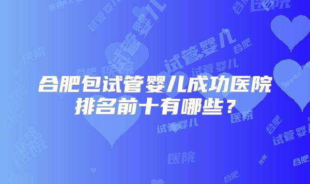合肥包试管婴儿成功医院排名前十有哪些?