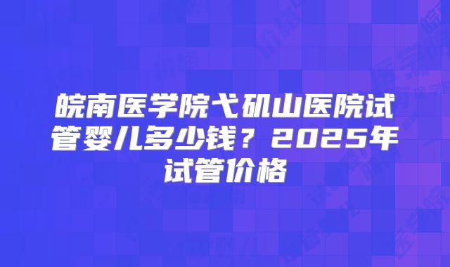 皖南医学院弋矶山医院试管婴儿多少钱？2025年试管价格