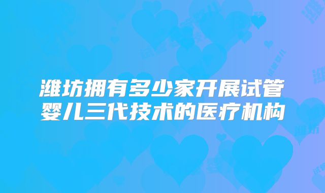 潍坊拥有多少家开展试管婴儿三代技术的医疗机构