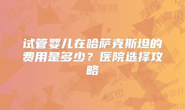 试管婴儿在哈萨克斯坦的费用是多少?医院选择攻略