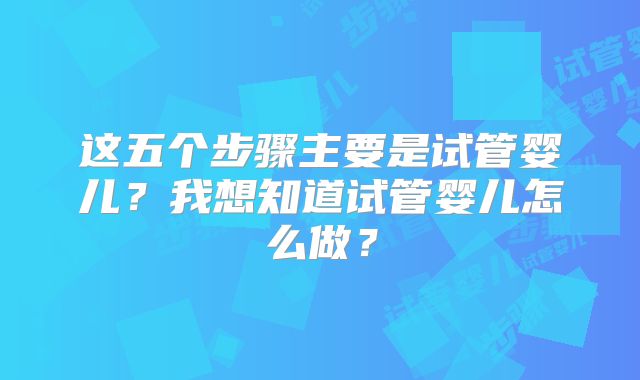 这五个步骤主要是试管婴儿?我想知道试管婴儿怎么做?