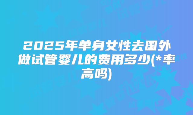 2025年单身女性去国外做试管婴儿的费用多少(*率高吗)