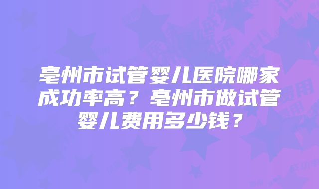 亳州市试管婴儿医院哪家成功率高？亳州市做试管婴儿费用多少钱？