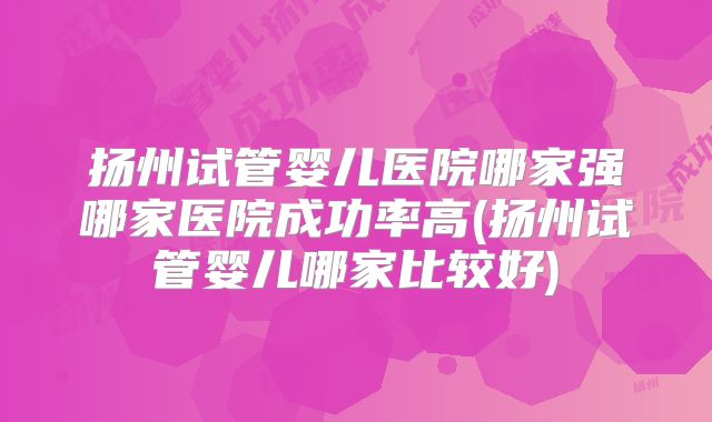 扬州试管婴儿医院哪家强哪家医院成功率高(扬州试管婴儿哪家比较好)