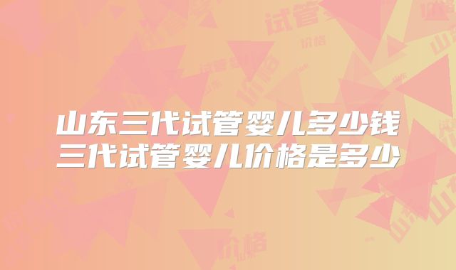 山东三代试管婴儿多少钱三代试管婴儿价格是多少