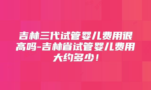 吉林三代试管婴儿费用很高吗-吉林省试管婴儿费用大约多少!