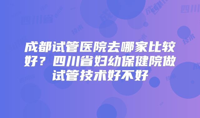 成都试管医院去哪家比较好？四川省妇幼保健院做试管技术好不好