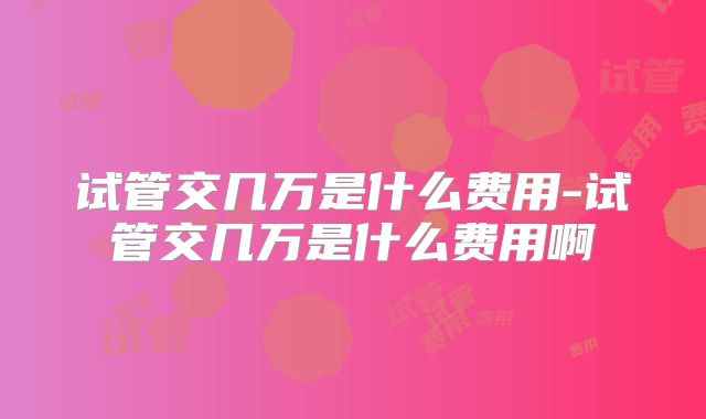 试管交几万是什么费用-试管交几万是什么费用啊