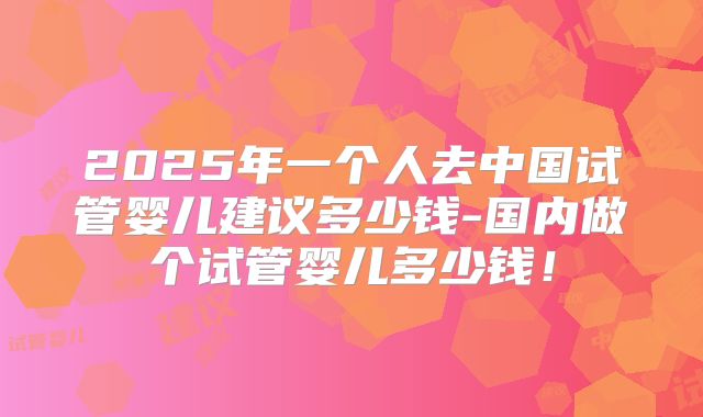 2025年一个人去中国试管婴儿建议多少钱-国内做个试管婴儿多少钱!