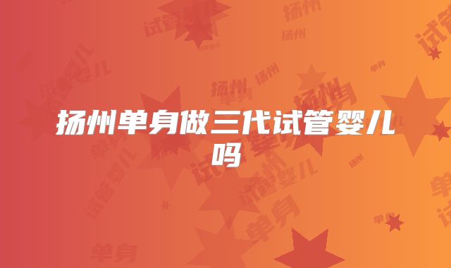 扬州单身做三代试管婴儿吗
