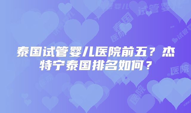 泰国试管婴儿医院前五?杰特宁泰国排名如何?