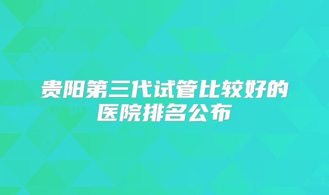 贵阳第三代试管比较好的医院排名公布