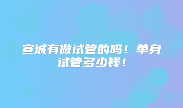 宣城有做试管的吗！单身试管多少钱！