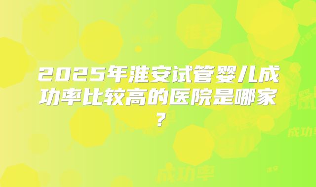 2025年淮安试管婴儿成功率比较高的医院是哪家?