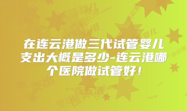 在连云港做三代试管婴儿支出大概是多少-连云港哪个医院做试管好!