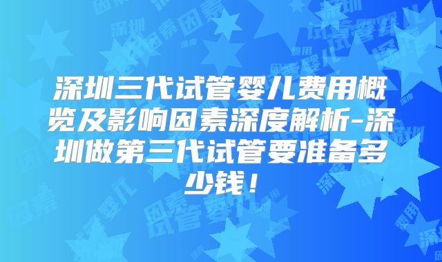 深圳三代试管婴儿费用概览及影响因素深度解析-深圳做第三代试管要准备多少钱！