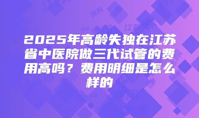 2025年高龄失独在江苏省中医院做三代试管的费用高吗？费用明细是怎么样的