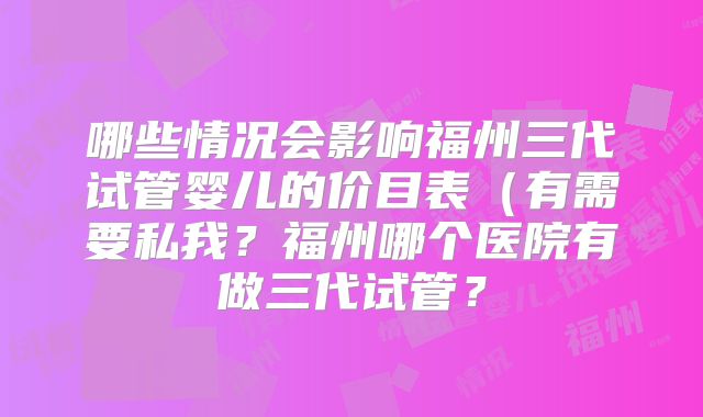 哪些情况会影响福州三代试管婴儿的价目表（有需要私我？福州哪个医院有做三代试管？