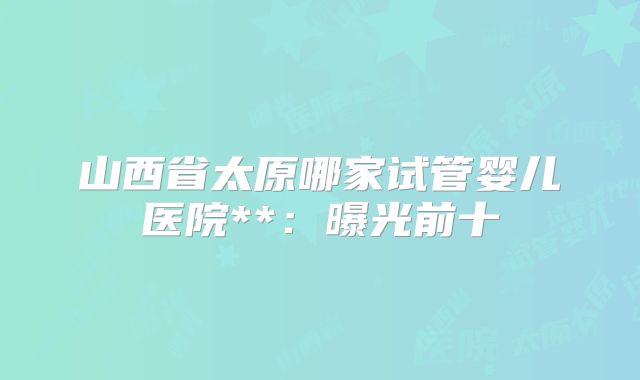 山西省太原哪家试管婴儿医院**:曝光前十