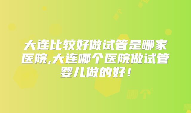 大连比较好做试管是哪家医院,大连哪个医院做试管婴儿做的好！