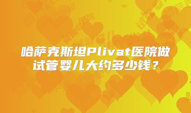 哈萨克斯坦Plivat医院做试管婴儿大约多少钱?