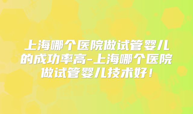 上海哪个医院做试管婴儿的成功率高-上海哪个医院做试管婴儿技术好！