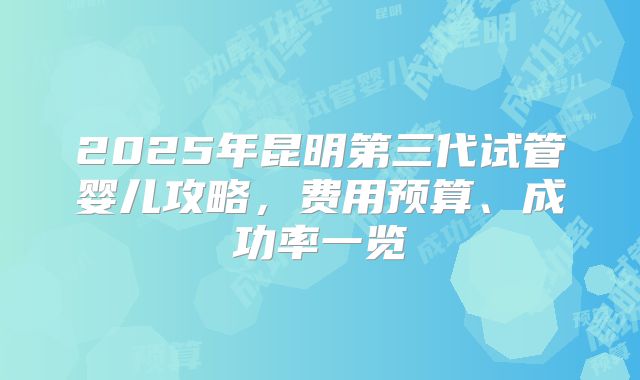 2025年昆明第三代试管婴儿攻略，费用预算、成功率一览