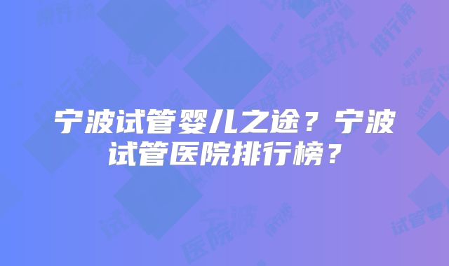 宁波试管婴儿之途？宁波试管医院排行榜？