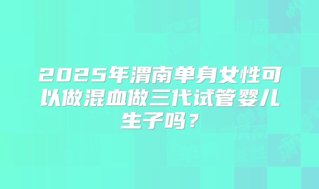 2025年渭南单身女性可以做混血做三代试管婴儿生子吗？